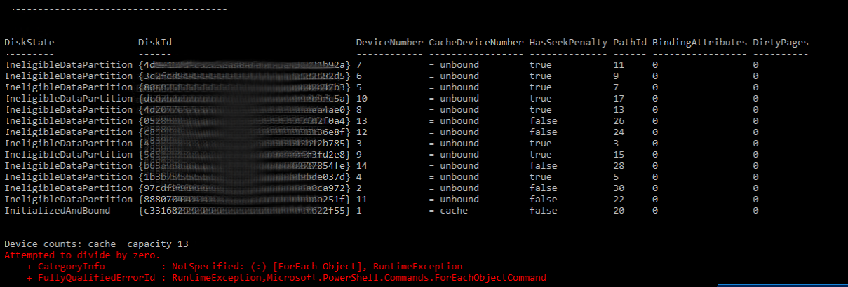 CacheDiskStateIneligibleDataPartition CacheDiskStateIneligibleExcludedFromS2D CacheDiskStateIneligibleForS2D CacheDiskStateIneligibleNotEnoughSpace CacheDiskStateIneligibleNotGPT CacheDiskStateIneligibleUnsupportedSystem CacheDiskStateInitialized CacheDiskStateInitializedAndBound CacheDiskStateInStorageMaintenance CacheDiskStateInternalErrorConfiguring CacheDiskStateMarkedBad CacheDiskStateMarkedMissing CacheDiskStateMissing CacheDiskStateNonHybrid CacheDiskStateOrphanedRecovering CacheDiskStateOrphanedWaiting CacheDiskStateRepairing CacheDiskStateReset CacheDiskStateSkippedBindingNoFlash CacheDiskStateUnknown 